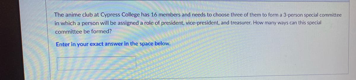 The anime club.at Cypress College has 16 members and needs to choose three of them to form a 3-person special committee
in which a person will be assigned a role of president, vice-president, and treasurer. How many ways can this special
committee be formed?
Enter in your exact answer in the space below.
