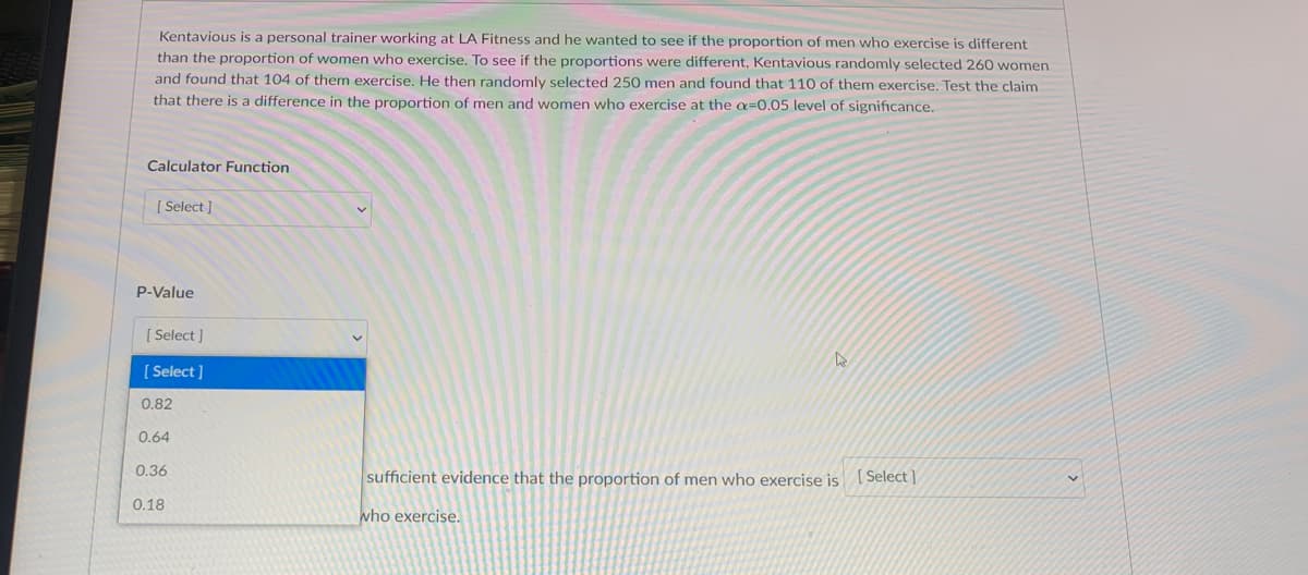 Kentavious is a personal trainer working at LA Fitness and he wanted to see if the proportion of men who exercise is different
than the proportion of women who exercise. To see if the proportions were different, Kentavious randomly selected 260 women
and found that 104 of them exercise. He then randomly selected 250 men and found that 110 of them exercise. Test the claim
that there is a difference in the proportion of men and women who exercise at the a=0.05 level of significance.
Calculator Function
[ Select ]
P-Value
[ Select]
[ Select ]
0.82
0.64
0.36
sufficient evidence that the proportion of men who exercise is ( Select ]
0.18
who exercise.

