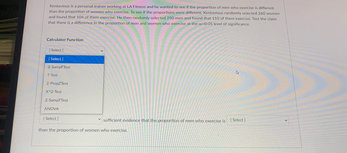 Kentavious is a personal trainer working at LA Fitness and he wanted to see if the proportion of men who exercise is different
than the proportion of women who exercise. To see if the proportions were different, Kentavious randomly selected 260 women
and found that 104 of them exercise. He then randomly selected 250 men and found that 110 of them exercise. Test the claim
that there is a difference in the proportion of men and women who exercise at the a=0.05 level of significance.
Calculator Function
[ Select ]
[ Select ]
2-SampFTest
T-Test
2-PropZTest
X^2-Test
2-SampTTest
ANOVA
[ Select ]
sufficient evidence that the proportion of men who exercise is
[ Select ]
than the proportion of women who exercise.
