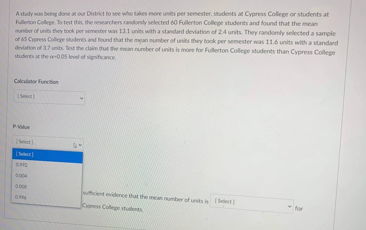 A study was being done at our District to see who takes more units per semester, students at Cypress College or students at
Fullerton College. To test this, the researchers randomly selected 60 Fullerton College students and found that the mean
number of units they took per semester was 13.1 units with a standard deviation of 2.4 units. They randomly selected a sample
of 65 Cypress College students and found that the mean number of units they took per semester was 11.6 units with a standard
deviation of 3.7 units. Test the claim that the mean number of units is more for Fullerton College students than Cypress College
students at the a=0.05 level of significance.
Calculator Function
[ Select]
P-Value
[ Select]
[ Select ]
0.992
0.004
0.008
sufficient evidence that the mean number of units is [ Select ]
0.996
v for
Cypress College students.
