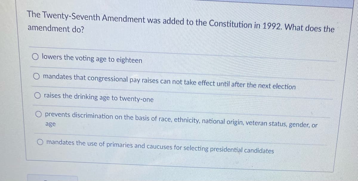 The Twenty-Seventh Amendment was added to the Constitution in 1992. What does the
amendment do?
lowers the voting age to eighteen
mandates that congressional pay raises can not take effect until after the next election
raises the drinking age to twenty-one
prevents discrimination on the basis of race, ethnicity, national origin, veteran status, gender, or
age
mandates the use of primaries and caucuses for selecting presidential candidates
