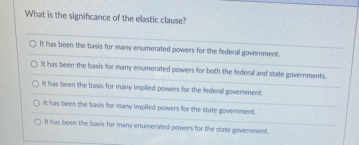 What is the significance of the elastic clause?
O It has been the basis for many enumerated powers for the federal government.
O It has been the basis for many enumerated powers for both the federal and state governments.
O It has been the basis for many implied powers for the federal government.
O It has been the basis for many implied powers for the state government.
It has been the basis for many enumerated powers for the state government.
