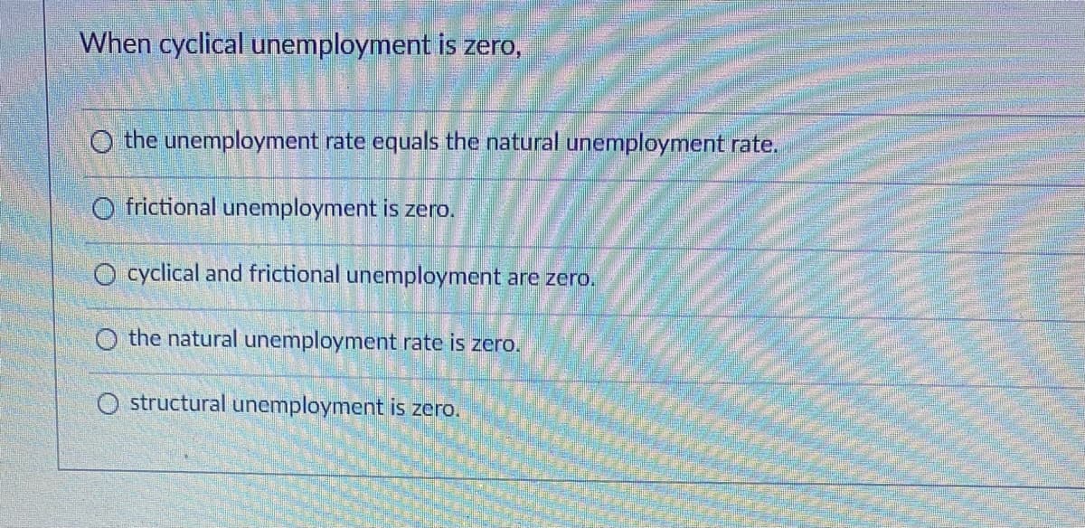 When cyclical unemployment is zero,
O the unemployment rate equals the natural unemployment rate.
O frictional unemployment is zero.
O cyclical and frictional unemployment are zero.
O the natural unemployment rate is zero.
O structural unemployment is zero.
