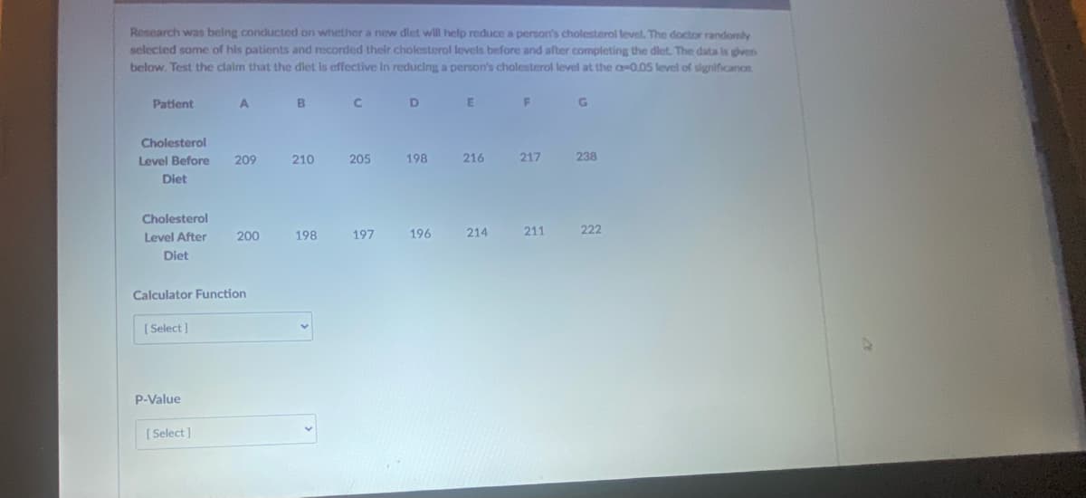 Research was belng conducted on whether a new diet wll help reduce a person's cholesterol level. The doctor randomly
selected some of his patients and recorded their cholesterol levels before and after completing the dlet. The data is gven
below. Test the claim that the dlet Is effective In reducing a person's cholesterol level at the a 0.05 level of significance.
Patlent
C.
Cholesterol
Level Before
209
210
205
198
216
217
238
Diet
Cholesterol
Level After
200
198
197
196
214
211
222
Diet
Calculator Function
[ Select ]
P-Value
[ Select ]
