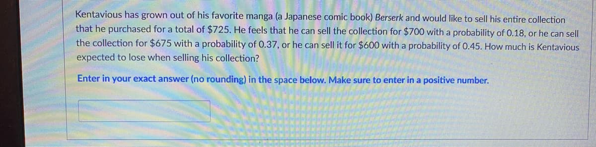 Kentavious has grown out of his favorite manga (a Japanese comic book) Berserk and would like to sell his entire collection
that he purchased for a total of $725. He feels that he can sell the collection for $700 with a probability of 0.18, or he can sell
the collection for $675 with a probability of 0.37, or he can sell it for $600 with a probability of 0.45. How much is Kentavious
expected to lose when selling his collection?
Enter in your exact answer (no rounding) in the space below. Make sure to enter in a positive number.
