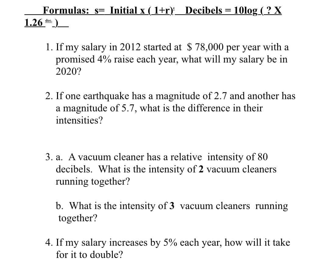 Formulas: s= Initial x ( 1+r)_ Decibels = 10log ( ? X
1.26 ke)
dec.
1. If my salary in 2012 started at $ 78,000 per year with a
promised 4% raise each year, what will my salary be in
2020?
2. If one earthquake has a magnitude of 2.7 and another has
a magnitude of 5.7, what is the difference in their
intensities?
3. a. A vacuum cleaner has a relative intensity of 80
decibels. What is the intensity of 2 vacuum cleaners
running together?
b. What is the intensity of 3 vacuum cleaners running
together?
4. If my salary increases by 5% each year, how will it take
for it to double?

