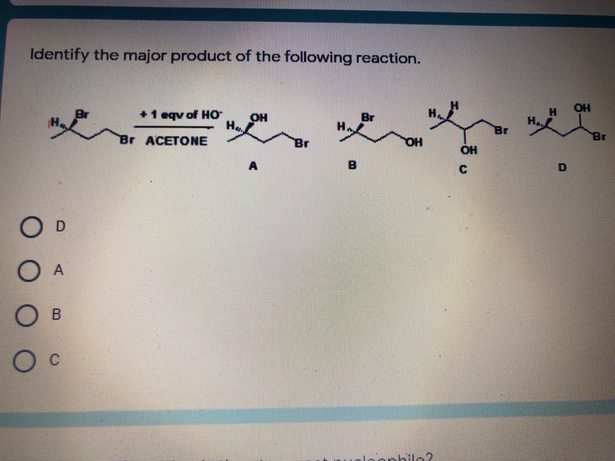 Identify the major product of the following reaction.
OH
+1 eqv of Ho
OH
Br
Br
Br ACETONE
Br
Br
OH
B
C
O D
O A
O B
loophilo
