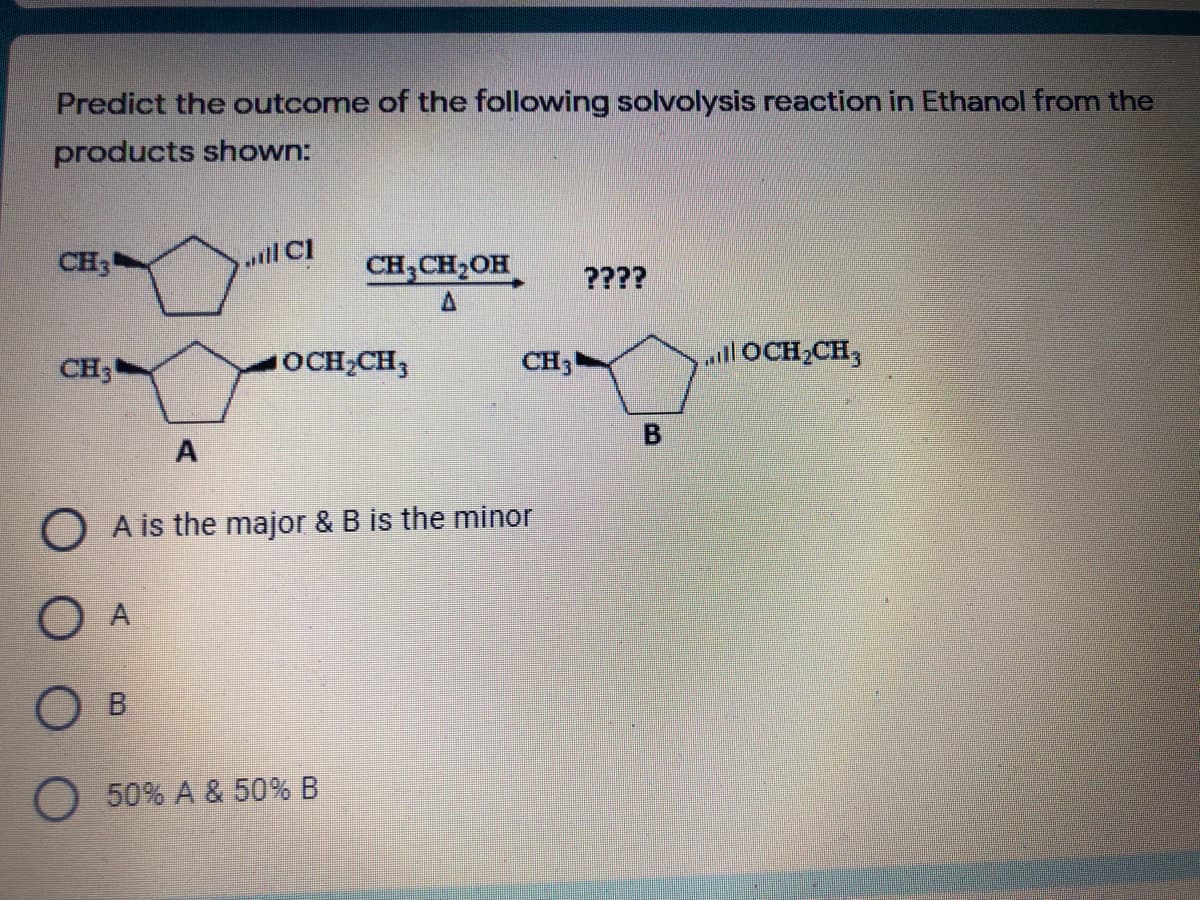 Predict the outcome of the following solvolysis reaction in Ethanol from the
products shown:
CH3
.il Cl
CH,CH,OH
????
CH3
OCH2CH3
CH
OCH2CH,
O A is the major & B is the minor
O A
OB
O 50% A & 50% B
