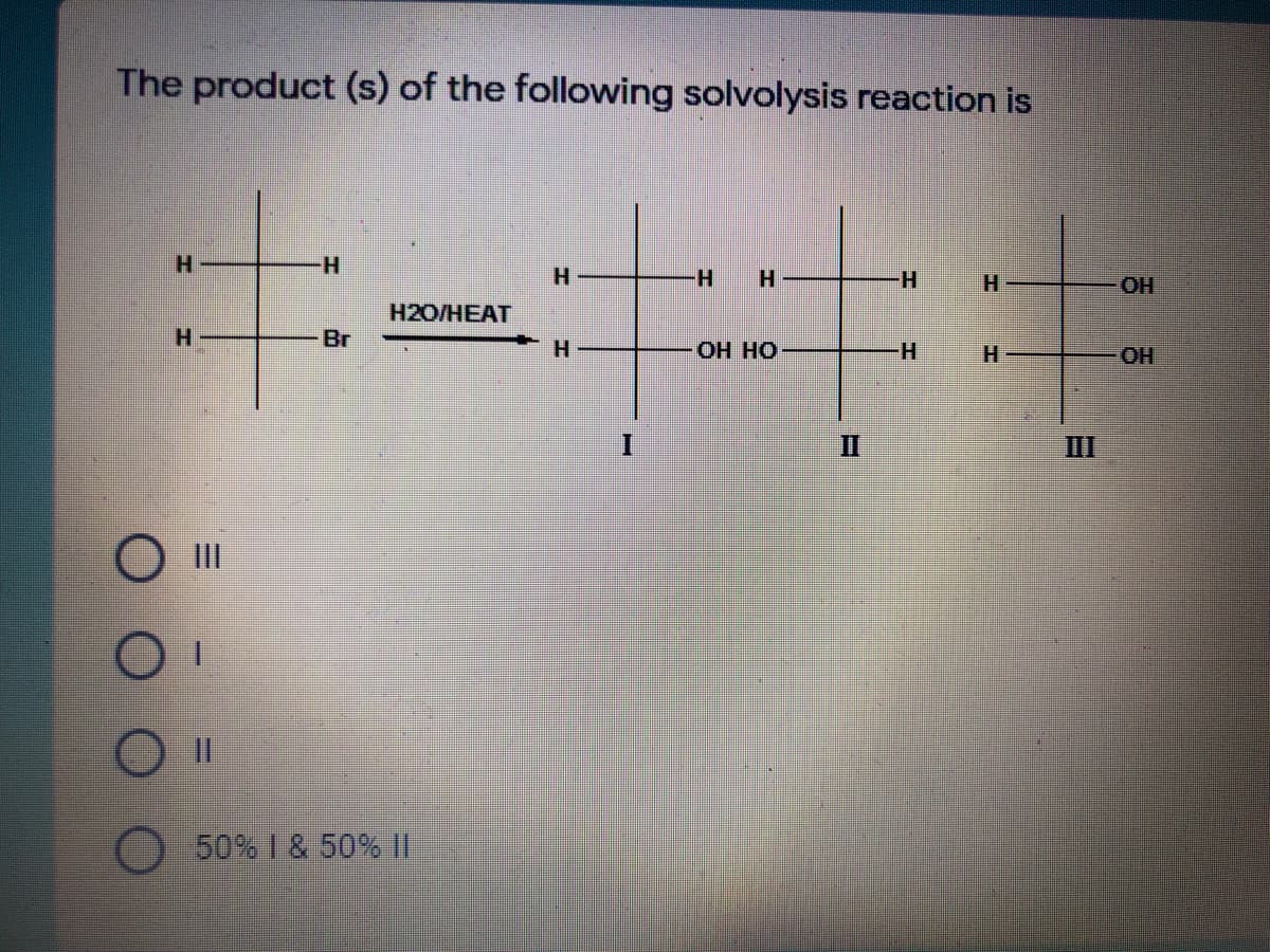 The product (s) of the following solvolysis reaction is
H.
H-
H.
H.
H.
HO.
H2O/HEAT
H.
Br
Он но
H.
H.
OH
II
III
O II
50% I & 50% ||
