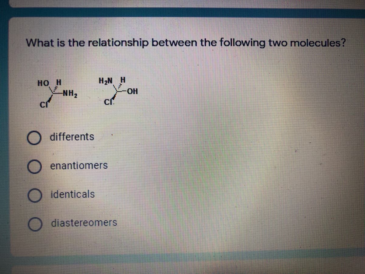 What is the relationship between the following two molecules?
H,N H
но Н
NH2
HO.
differents
enantiomers
O identicals
diastereomerS

