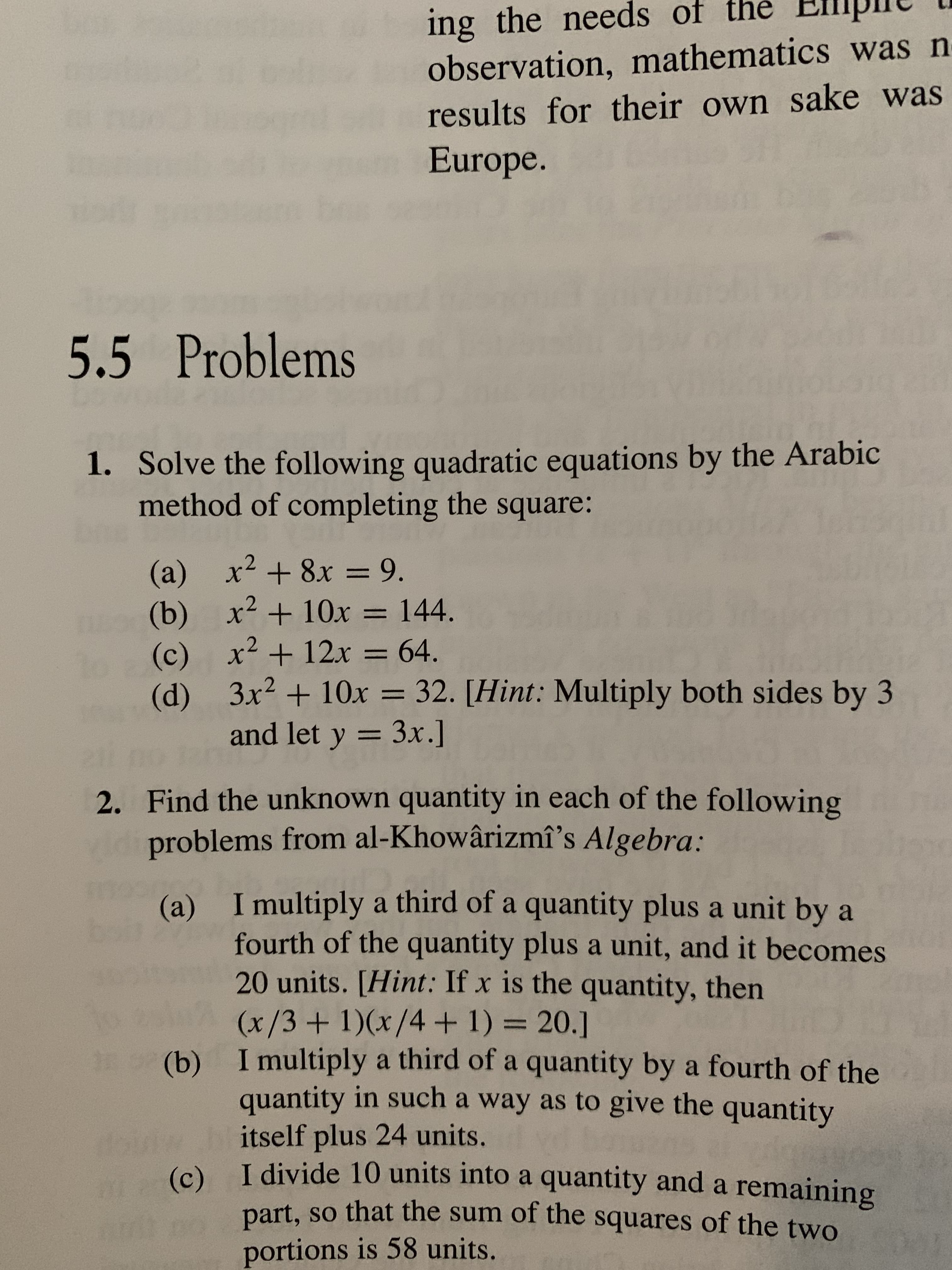 ing the needs of
observation, mathematics was n
results for their own sake was
Europe.
5.5 Problems
1. Solve the following quadratic equations by the Arabic
method of completing the square:
(a) x28x = 9.
(b) х2
(c) x2
3x2+10x 32. [Hint: Multiply both sides by 3
+ 10x = 144.
+12x = 64.
(d)
and let y
3x.]
2. Find the unknown quantity in each of the following
problems from al-Khowârizmî's Algebra:
(a) I multiply a third of a quantity plus a unit by a
fourth of the quantity plus a unit, and it becomes
20 units. [Hint: If x is the quantity, then
(x/3+1)(x/4 + 1) = 20.]
(b) I multiply a third of a quantity by a fourth of the
quantity in such a way as to give the quantity
itself plus 24 units.
I divide 10 units into a quantity and a remaining
(c)
part, so that the sum of the squares of the two
portions is 58 units.
