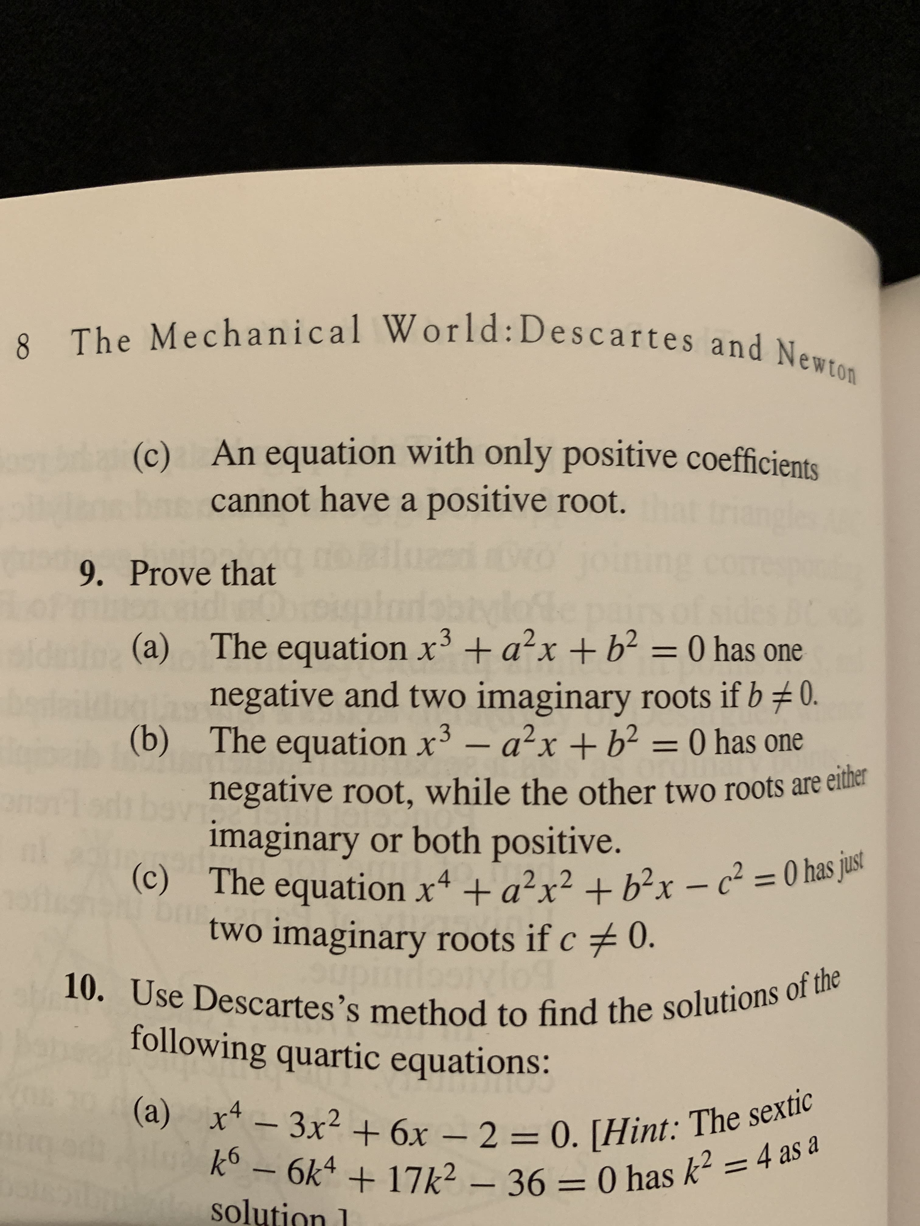 8 The Mechanical World:Descartes and Newton
8.
(c)
An equation with only positive coefficients
che
cannot have a positive root.
noailuaed ro jo
Oooiplaiabtylofle
sidnin (a) The equation x³+a?x+b² = 0 has one
negative and two imaginary roots if b0.
(b) The equation x³ – a²x + b² = 0 has one
negative root, while the other two roots are either
imaginary or both positive.
(c) The equation x4 + a²x² + b²x – c² = 0 has just
two imaginary roots if c 0.
corme
9. Prove that
Modi be
brur
10. Use Descartes's method to find the solutions of the
following quartic equations:
(a) x4 - 3x2 + 6x – 2 = 0. [Hint: The sextic
Ok* + 17k2 – 36 = 0 has k? = 4 as
solution 1
%3D
