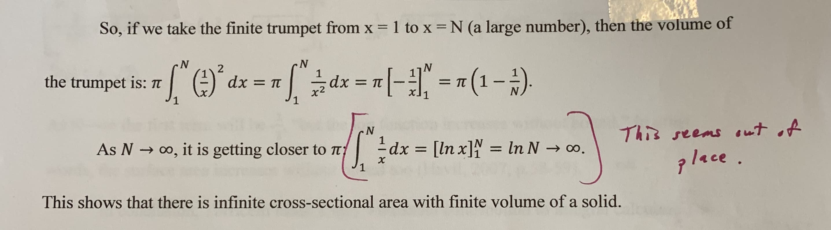 1 to x = N (a large number), then the volume of
So, if we take the finite trumpet from x
N
N
['e
2
the trumpet is: TT
dx TT
dx
=TT
= TT
N
xl1
This seems t A
N
dx [ln x]N = In N -
co, it is getting closer to t
= ln N
As N
0o.
lace
This shows that there is infinite cross-sectional area with finite volume of a solid.
