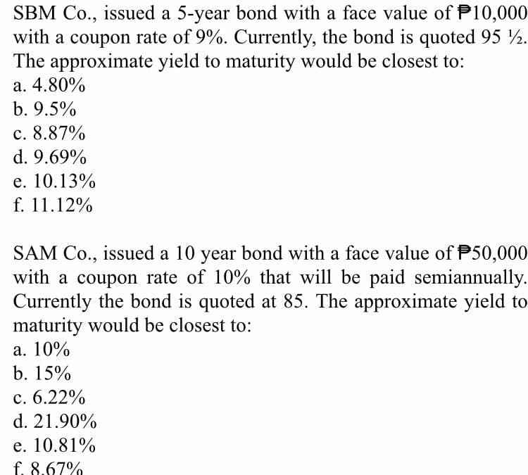 SBM Co., issued a 5-year bond with a face value of P10,000
with a coupon rate of 9%. Currently, the bond is quoted 95 2.
The approximate yield to maturity would be closest to:
a. 4.80%
b. 9.5%
c. 8.87%
d. 9.69%
e. 10.13%
f. 11.12%
SAM Co., issued a 10 year bond with a face value of P50,000
with a coupon rate of 10% that will be paid semiannually.
Currently the bond is quoted at 85. The approximate yield to
maturity would be closest to:
а. 10%
b. 15%
c. 6.22%
d. 21.90%
e. 10.81%
f. 8.67%
