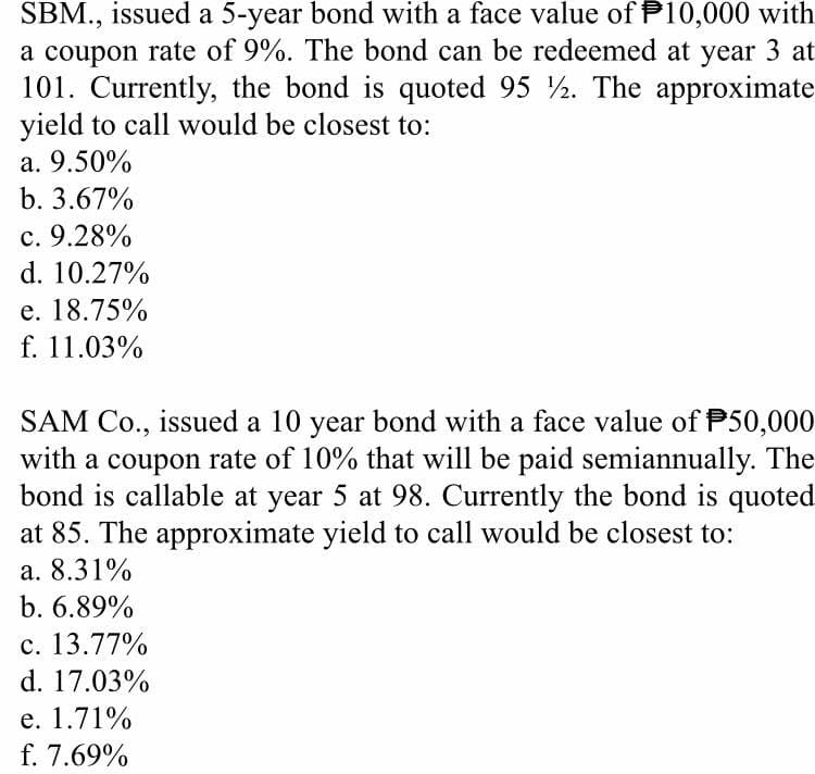 SBM., issued a 5-year bond with a face value of P10,000 with
a coupon rate of 9%. The bond can be redeemed at year 3 at
101. Currently, the bond is quoted 95 2. The approximate
yield to call would be closest to:
a. 9.50%
b. 3.67%
c. 9.28%
d. 10.27%
e. 18.75%
f. 11.03%
SAM Co., issued a 10 year bond with a face value of P50,000
with a coupon rate of 10% that will be paid semiannually. The
bond is callable at year 5 at 98. Currently the bond is quoted
at 85. The approximate yield to call would be closest to:
a. 8.31%
b. 6.89%
c. 13.77%
d. 17.03%
e. 1.71%
f. 7.69%
