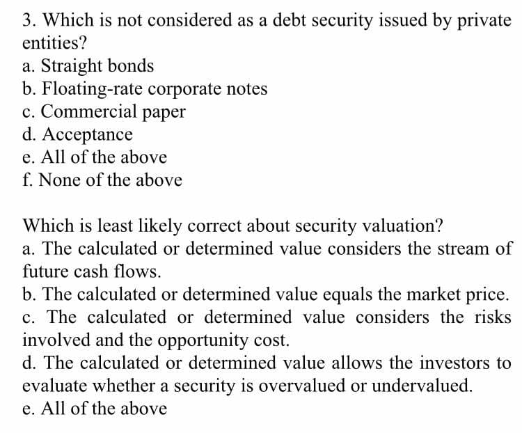 3. Which is not considered as a debt security issued by private
entities?
a. Straight bonds
b. Floating-rate corporate notes
c. Commercial paper
d. Acceptance
e. All of the above
f. None of the above
Which is least likely correct about security valuation?
a. The calculated or determined value considers the stream of
future cash flows.
b. The calculated or determined value equals the market price.
c. The calculated or determined value considers the risks
involved and the opportunity cost.
d. The calculated or determined value allows the investors to
evaluate whether a security is overvalued or undervalued.
e. All of the above
