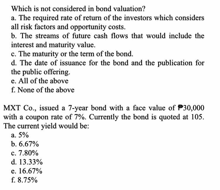 Which is not considered in bond valuation?
a. The required rate of return of the investors which considers
all risk factors and opportunity costs.
b. The streams of future cash flows that would include the
interest and maturity value.
c. The maturity or the term of the bond.
d. The date of issuance for the bond and the publication for
the public offering.
e. All of the above
f. None of the above
MXT Co., issued a 7-year bond with a face value of P30,000
with a coupon rate of 7%. Currently the bond is quoted at 105.
The current yield would be:
а. 5%
b. 6.67%
c. 7.80%
d. 13.33%
е. 16.67%
f. 8.75%
