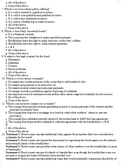 e. All of the above
f. None of the above
7. Which is incorrect about public offering?
a. It is sold to limited to qualified investors.
b. It is sold to non-qualified and qualified investors.
c. It is sold to any interested investors.
d. Itis sold to whether big or small investors.
e. All of the above
f. None of the above
8. Which is least likely true about bonds?
a. It is a financial security.
b. The issuer has the obligation to make specified payments.
c. Bondholders have the right to make decisions onthe fim's affairs.
d. Bondholders have the right to claim interest payments.
e.c & d
f. All of the above
g. None of the above
9. It refers to the legal contract for the bond.
a. Debenture
b. Indenture
с. Coupon
d. Bondcertificate
e. All of the above
f. None of the above
10. Which is correct about covenants?
a. Covenants are written promises of the issuer that is enforceable by law.
b. Covenants are promises to do andnotto do.
c. Covenants include interest and principal payments.
d. Covenants include a prohibition against disposing of collateral.
e. An employee receives minimal income at their early career stage but eventually he/she receives
f. All of the above
g. None of the above
11. Which is an incorrect scenario on covenants?
a. The issuing firms pursued revenue generating projects to ensure payment of the interest and the
principal on a timely basis.
b. The issuing firm disposes a mortgage on a bond to settle other creditors' claims to prevent
insolvency.
c. The issuing firm submitted periodic reports to the trustee bank to fulfill the loan agreement.
d. The issuing firmdisposed the collateral to settle the agreement with the bondholders. e. B &
D
f. All of the above
g. None of the above
12. Statement 1: Bond issuers can take additional loans against the properties that were considered as
collaterals for the bonds.
Statement 2: Bond is suers can impose the taxes paid for registering the bonds against on the interest
andprincipal claims of the bondholders.
Statement 3: Bond is suers can prioritize other claims of other creditors over the bondholders in cases
of bankruptey.
Statement 4: Bond issuers can paydividends of shareholders though the bondholders were not
yet paid so long as the board ofdirectors have decided onit.
Statement 5: Bond issuers can take additional loans that would potentially compromise the ability of
even
