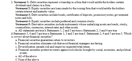 2. Statement 1: Debt securities represent ownership in a firm that would entitle the holders certain
dividends and claims in a firm.
Statement 2: Equity securities are loans made by the issuing firm that wouldentitle the holders
certain interest andmaturity value.
Statement 3: Debt securities include bonds, certificates of deposits, promissorynotes, government
notes and bills.
Statement 4: Equity securities include preferred and common stocks.
Statement 5: Derivative securities include instruments whose underlying assets are bonds, stocks,
commodities, currencies, interest rates and other assets.
a. All statements are true b.Statements 1, 2 and 3 are true c.Statements 2, 3 and 4 are true
d.Statements 3, 4 and 5 are true e.Statements 1,3 and 5 are true f. Statements 2, 4 and 5 are true 3. Which
is correct about financial securities?
a. Financial securities guarantees retum to investors.
b. Financial securities eliminate risk that most financial managers are facing.
c. Diversification spreads risk and improves expected total retum.
d. Financial securities protect investors againstriskshocks brought by s ocial, economic, andpolitical
events.
e. All of the above
f. None of the above
