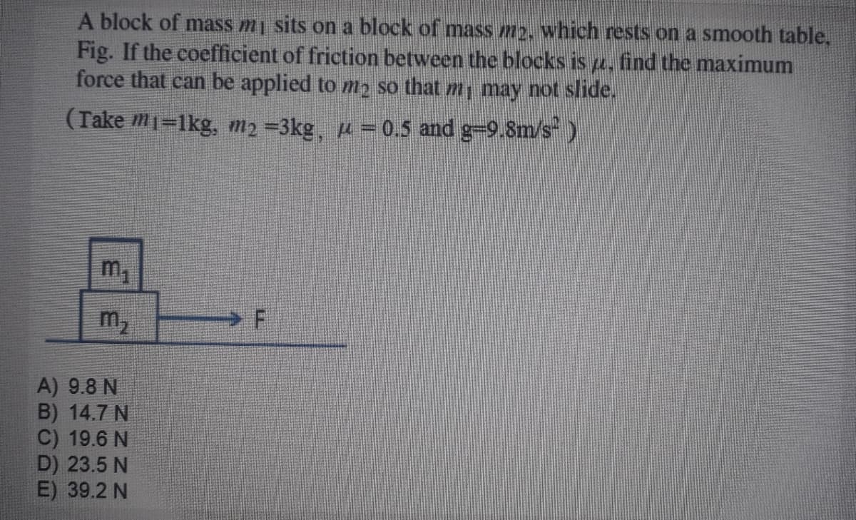 A block of mass mj sits on a block of mass m2, which rests on a smooth table,
Fig. If the coefficient of friction between the blocks is a, find the maximum
force that can be applied to m2 so that m, may not slide.
(Take m1=1kg, m2 =3kg, u = 0.5 and g-9.8m/s )
m,
m,
A) 9.8 N
B) 14.7 N
C) 19.6 N
D) 23.5 N
E) 39.2 N
