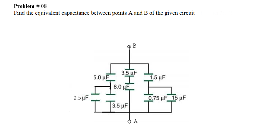 Problem # 08
Find the equivalent capacitance between points A and B of the given circuit
B
3.5 uF
5.0 µF
1.5 μF
8.0 µF
2.5 μF
0.75 µF 15 uF
B.5 μF
