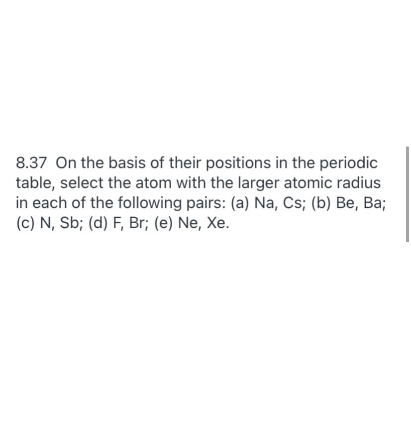 8.37 On the basis of their positions in the periodic
table, select the atom with the larger atomic radius
in each of the following pairs: (a) Na, Cs; (b) Be, Ba;
(c) N, Sb; (d) F, Br; (e) Ne, Xe.
