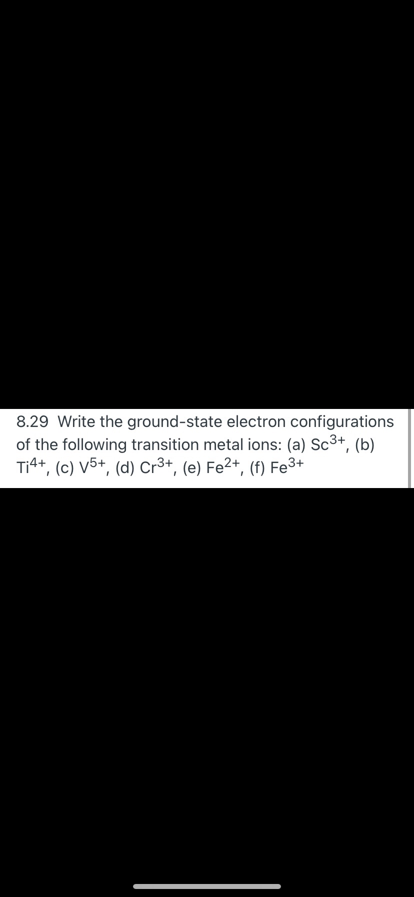 8.29 Write the ground-state electron configurations
of the following transition metal ions: (a) Sc3+,
Ti4+, (c) V5+, (d) Cr3+, (e) Fe2+, (f) Fe3+
(b)
