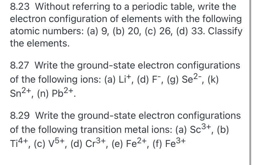 8.23 Without referring to a periodic table, write the
electron configuration of elements with the following
atomic numbers: (a) 9, (b) 20, (c) 26, (d) 33. Classify
the elements.
8.27 Write the ground-state electron configurations
of the following ions: (a) Lit, (d) F", (g) Se2-, (k)
Sn2+, (n) Pb2+.
8.29 Write the ground-state electron configurations
of the following transition metal ions: (a) Sc3+,
Ti4+, (c) V5+, (d) Cr³+, (e) Fe2+, (f) Fe3+
(b)
