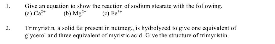 Give an equation to show the reaction of sodium stearate with the following.
(a) Ca2+
1.
(b) Mg?+
(c) Fe3+
Trimyristin, a solid fat present in nutmeg., is hydrolyzed to give one equivalent of
glycerol and three equivalent of myristic acid. Give the structure of trimyristin.
2.
