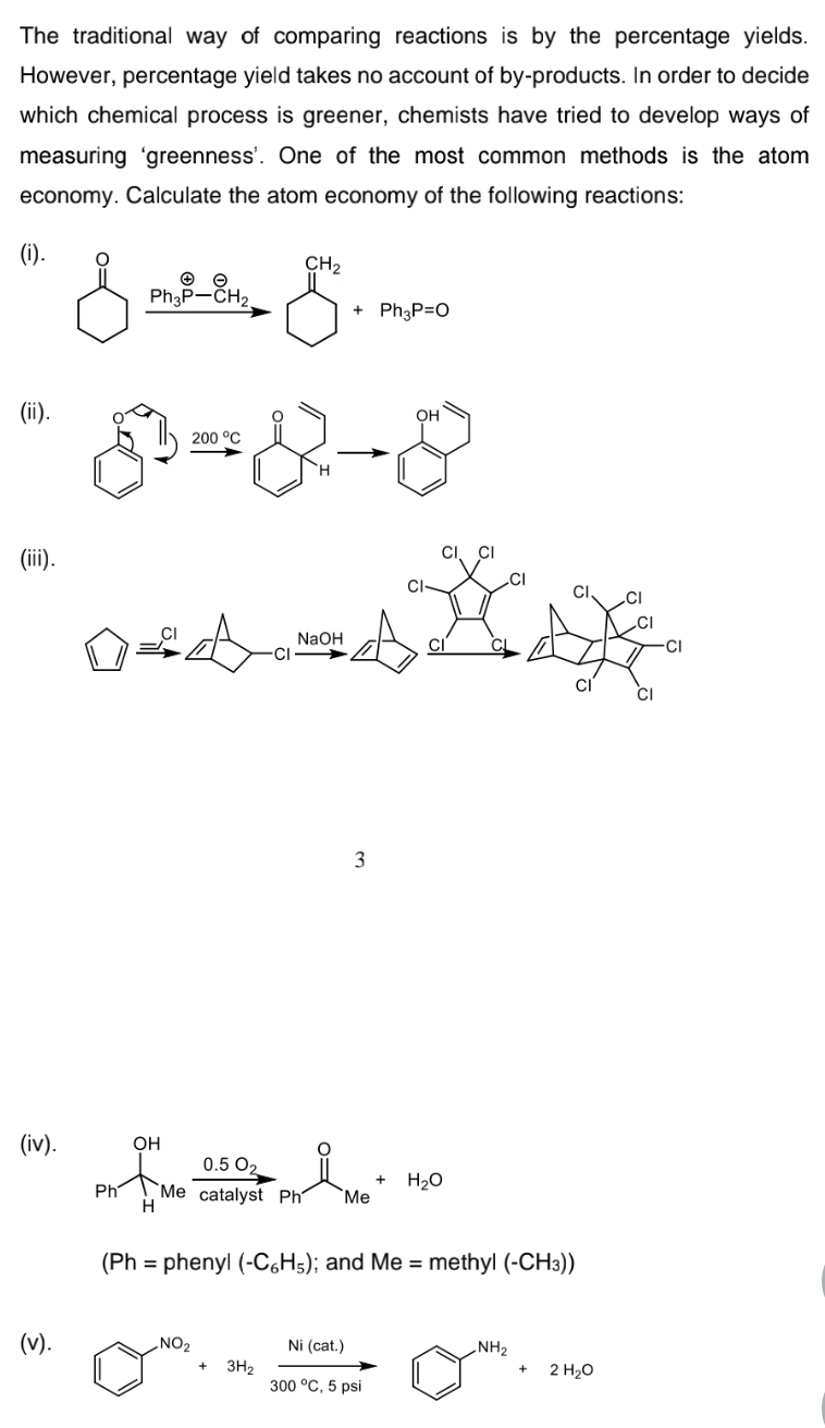 The traditional way of comparing reactions is by the percentage yields.
However, percentage yield takes no account of by-products. In order to decide
which chemical process is greener, chemists have tried to develop ways of
measuring 'greenness'. One of the most common methods is the atom
economy. Calculate the atom economy of the following reactions:
(1).
CH2
Ph3P-CH.
+ Ph3P=O
(ii).
OH
200 °C
(iii).
CI
NaOH
CL
CI
3
(iv).
OH
0.5 O2
H20
Ph
`Me catalyst Ph
Me
H
(Ph = phenyl (-C,H5); and Me = methyl (-CH3))
(v).
NO2
Ni (cat.)
NH2
3H2
300 °C, 5 psi
2 H20
