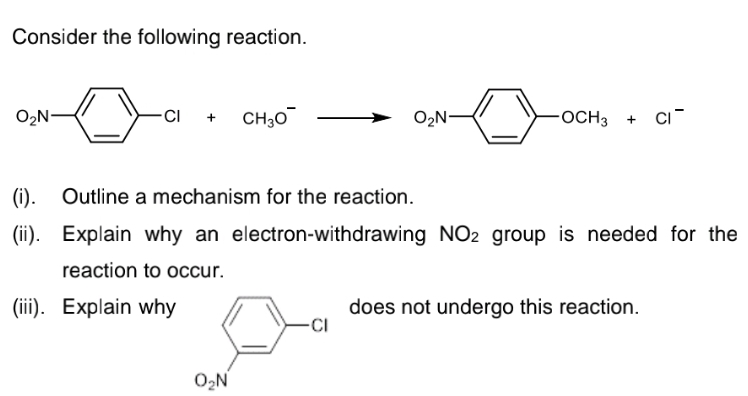 Consider the following reaction.
O2N
CI
CH30
O2N-
OCH3
CI
+
(1).
Outline a mechanism for the reaction.
(ii). Explain why an electron-withdrawing NO2 group is needed for the
reaction to occur.
(ii). Explain why
does not undergo this reaction.
-CI
O,N
