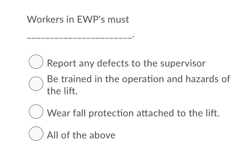 Workers in EWP's must
Report any defects to the supervisor
Be trained in the operation and hazards of
the lift.
Wear fall protection attached to the lift.
O All of the above
