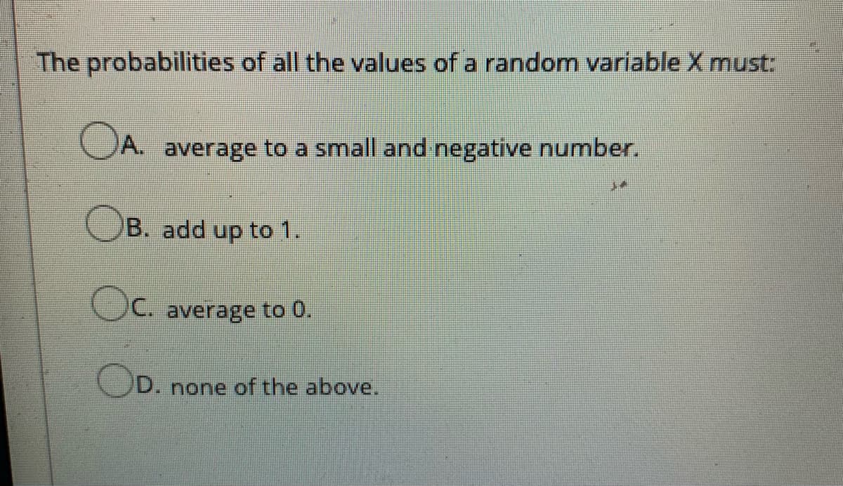 The probabilities of all the values of a random variableX must:
OA.
average to a small and negative number.
OB. add up to 1.
OC. average to 0.
D. none of the above,
