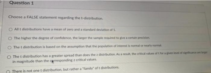 Question 1
Choose a FALSE statement regarding the t-distribution.
All t distributions have a mean of zero and a standard deviation of 1.
The higher the degree of confidence, the larger the sample required to give a certain precision.
The t distribution is based on the assumption that the population of interest is normal or nearly normal.
O The t distribution has a greater spread than does the z distribution. As a result, the critical values of t for a given level of significance are larger
in magnitude than the corresponding z critical values.
There is not one t distribution, but rather a "family" of t distributions.