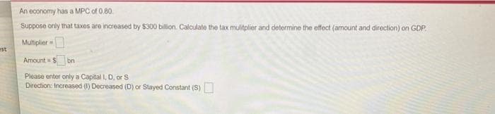 An economy has a MPC of 0.80.
Suppose only that taxes are increased by $300 billion. Calculate the tax mulitplier and determine the effect (amount and direction) on GDP.
Multiplier
est
Amount = $bn
Please enter only a Capital I, D, or S
Direction: Increased (1) Decreased (D) or Stayed Constant (S)