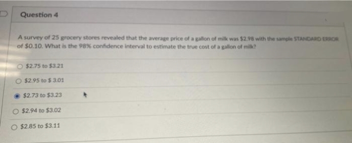 Question 4
A survey of 25 grocery stores revealed that the average price of a gallon of milk was $2.98 with the sample STANDARD ERROR
of $0.10. What is the 98% confidence interval to estimate the true cost of a gallon of milk?
O $2.75 to $3.21
$2.95 to $3.01
$2.73 to $3.23
$2.94 to $3.02
$2.85 to $3.11