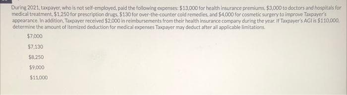 During 2021, taxpayer, who is not self-employed, paid the following expenses: $13,000 for health insurance premiums, $3,000 to doctors and hospitals for
medical treatment. $1,250 for prescription drugs, $130 for over-the-counter cold remedies, and $4,000 for cosmetic surgery to improve Taxpayer's
appearance. In addition, Taxpayer received $2,000 in reimbursements from their health insurance company during the year. If Taxpayer's AGI is $110,000,
determine the amount of itemized deduction for medical expenses Taxpayer may deduct after all applicable limitations.
$7,000
$7,130
$8,250
$9,000
$11,000