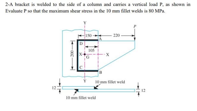 2-A bracket is welded to the side of a column and carries a vertical load P, as shown in
Evaluate P so that the maximum shear stress in the 10 mm fillet welds is 80 MPa.
Y
150
220
D
105
B.
Y
10 mm fillet weld
12
12
10 mm fillet weld
F007
