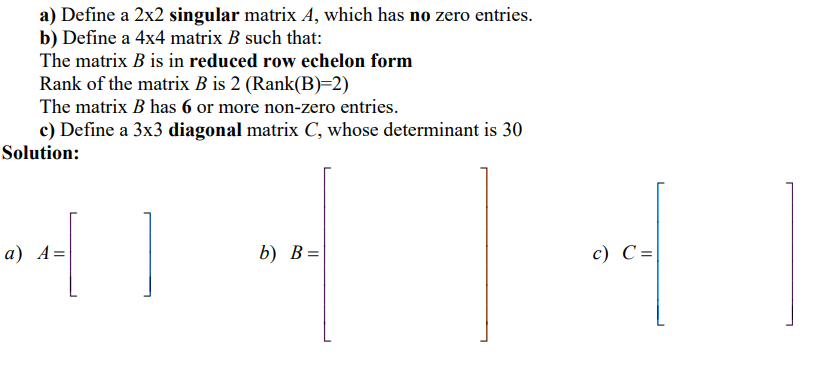 a) Define a 2x2 singular matrix A, which has no zero entries.
b) Define a 4x4 matrix B such that:
The matrix B is in reduced row echelon form
Rank of the matrix B is 2 (Rank(B)=2)
The matrix B has 6 or more non-zero entries.
c) Define a 3x3 diagonal matrix C, whose determinant is 30
Solution:
а) А%D
b) B=
c) C=
