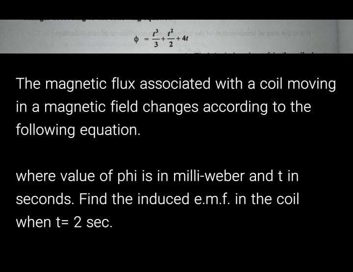 + 41
3 2
%3D
The magnetic flux associated with a coil moving
in a magnetic field changes according to the
following equation.
where value of phi is in milli-weber and t in
seconds. Find the induced e.m.f. in the coil
when t= 2 sec.
