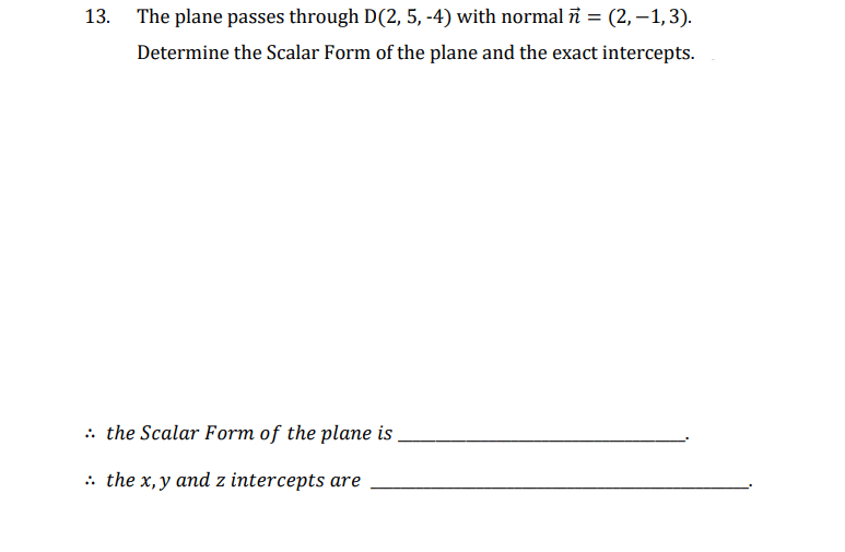 The plane passes through D(2, 5, -4) with normal n = (2,−1, 3).
Determine the Scalar Form of the plane and the exact intercepts.
: the Scalar Form of the plane is
:. the x,y and z intercepts are