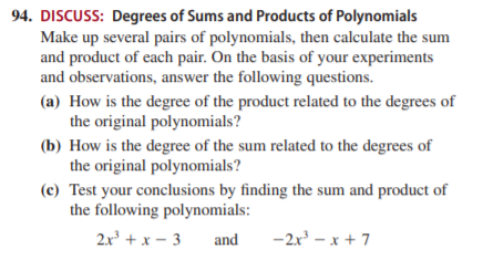 94. DISCUSS: Degrees of Sums and Products of Polynomials
Make up several pairs of polynomials, then calculate the sum
and product of each pair. On the basis of your experiments
and observations, answer the following questions.
(a) How is the degree of the product related to the degrees of
the original polynomials?
(b) How is the degree of the sum related to the degrees of
the original polynomials?
(c) Test your conclusions by finding the sum and product of
the following polynomials:
2x + x – 3
and
-2x - x + 7
