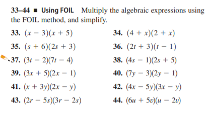 33–44 - Using FOIL Multiply the algebraic expressions using
the FOIL method, and simplify.
33. (х — 3)(х + 5)
34. (4 + x)(2 + x)
35. (s + 6)(2s + 3)
36. (2г + 3)(1 — 1)
37. (3t – 2)(7t – 4)
38. (4s – 1)(2s + 5)
39. (Зх + 5)(2х -1)
40. (7у — 3)(2у — 1)
41. (x + 3y)(2x – y)
42. (4х — 5у)(3х -у)
43. (2r – 5s)(3r – 2s)
44. (би + 5u)(и — 20)
