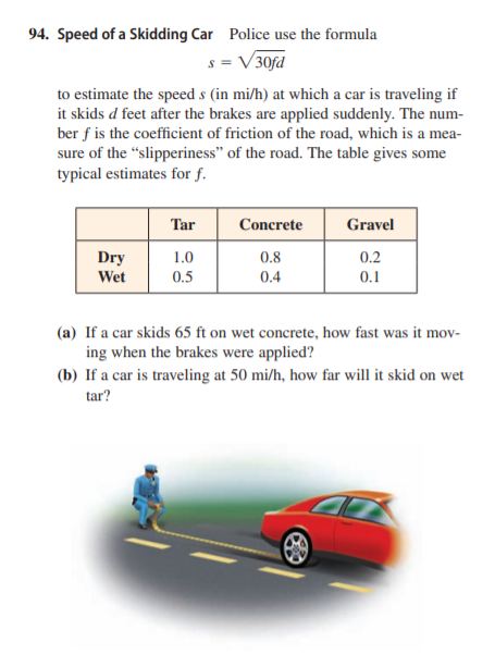 94. Speed of a Skidding Car Police use the formula
s = V30fd
to estimate the speed s (in mi/h) at which a car is traveling if
it skids d feet after the brakes are applied suddenly. The num-
ber f is the coefficient of friction of the road, which is a mea-
sure of the "slipperiness" of the road. The table gives some
typical estimates for f.
Tar
Concrete
Gravel
Dry
1.0
0.8
0.2
Wet
0.5
0.4
0.1
(a) If a car skids 65 ft on wet concrete, how fast was it mov-
ing when the brakes were applied?
(b) If a car is traveling at 50 mi/h, how far will it skid on wet
tar?
