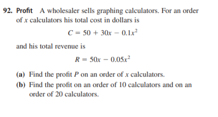 92. Profit A wholesaler sells graphing calculators. For an order
of x calculators his total cost in dollars is
C = 50 + 30x – 0.1x²
and his total revenue is
R = 50x – 0.05x²
(a) Find the profit P on an order of x calculators.
(b) Find the profit on an order of 10 calculators and on an
order of 20 calculators.

