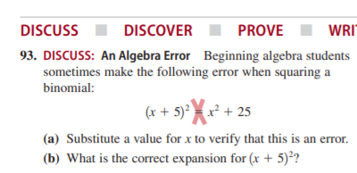 DISCUSS
DISCOVER
PROVE
WRI"
93. DISCUSS: An Algebra Error Beginning algebra students
sometimes make the following error when squaring a
binomial:
(x + 5)²x + 25
(a) Substitute a value for x to verify that this is an error.
(b) What is the correct expansion for (x + 5)°?
