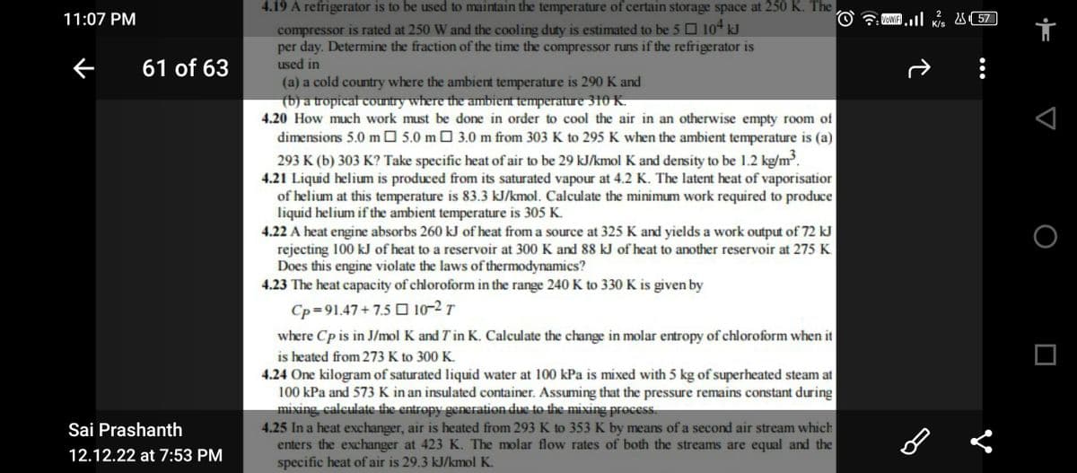 11:07 PM
←
61 of 63
Sai Prashanth
12.12.22 at 7:53 PM
4.19 A refrigerator is to be used to maintain the temperature of certain storage space at 250 K. The
compressor is rated at 250 W and the cooling duty is estimated to be 5104 kJ
per day. Determine the fraction of the time the compressor runs if the refrigerator is
used in
(a) a cold country where the ambient temperature is 290 K and
(b) a tropical country where the ambient temperature 310 K.
4.20 How much work must be done in order to cool the air in an otherwise empty room of
dimensions 5.0 m5.0 m 3.0 m from 303 K to 295 K when the ambient temperature is (a)
293 K (b) 303 K? Take specific heat of air to be 29 kJ/kmol K and density to be 1.2 kg/m³.
4.21 Liquid helium is produced from its saturated vapour at 4.2 K. The latent heat of vaporisatior
of helium at this temperature is 83.3 kJ/kmol. Calculate the minimum work required to produce
liquid helium if the ambient temperature is 305 K.
4.22 A heat engine absorbs 260 kJ of heat from a source at 325 K and yields a work output of 72 kJ
rejecting 100 kJ of heat to a reservoir at 300 K and 88 kJ of heat to another reservoir at 275 K
Does this engine violate the laws of thermodynamics?
4.23 The heat capacity of chloroform in the range 240 K to 330 K is given by
Cp=91.47+75 D102T
where Cp is in J/mol K and T in K. Calculate the change in molar entropy of chloroform when it
is heated from 273 K to 300 K.
4.24 One kilogram of saturated liquid water at 100 kPa is mixed with 5 kg of superheated steam at
100 kPa and 573 K in an insulated container. Assuming that the pressure remains constant during
mixing, calculate the entropy generation due to the mixing process.
4.25 In a heat exchanger, air is heated from 293 K to 353 K by means of a second air stream which
enters the exchanger at 423 K. The molar flow rates of both the streams are equal and the
specific heat of air is 29.3 kJ/kmol K.
2
VoWiFi. K/S
î
B
2557
i