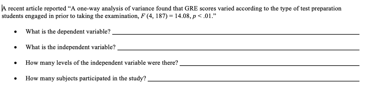 A recent article reported "A one-way analysis of variance found that GRE scores varied according to the type of test preparation
students engaged in prior to taking the examination, F (4, 187) = 14.08, p < .01."
What is the dependent variable?
What is the independent variable?
How many levels of the independent variable were there?
How many subjects participated in the study?
