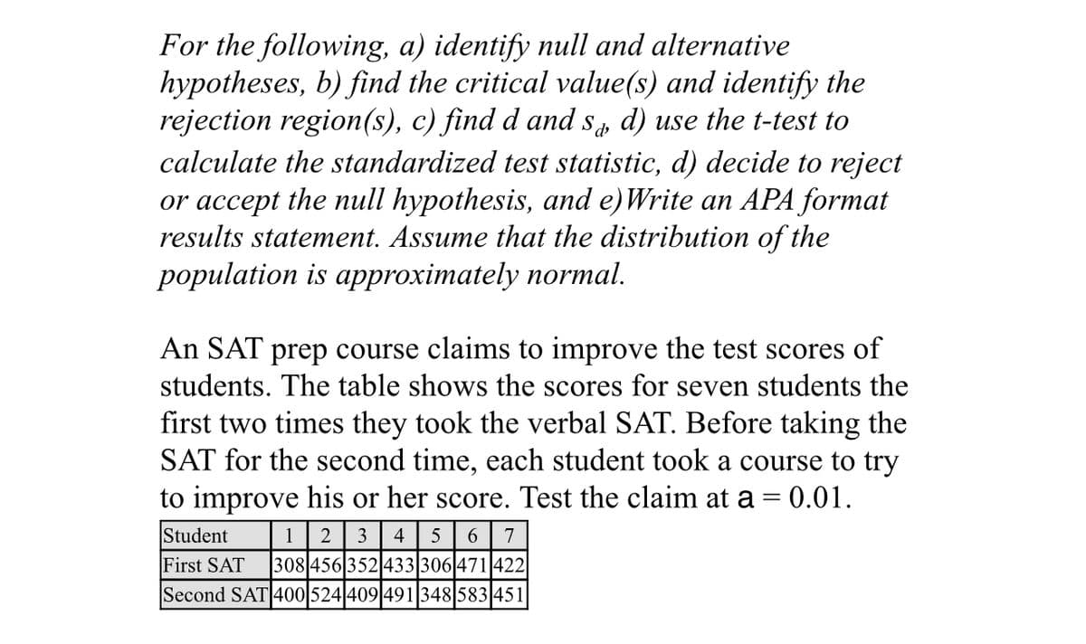 For the following, a) identify null and alternative
hypotheses, b) find the critical value(s) and identify the
rejection region(s), c) find d and s, d) use the t-test to
calculate the standardized test statistic, d) decide to reject
or accept the null hypothesis, and e)Write an APA format
results statement. Assume that the distribution of the
population is approximately normal.
An SAT prep course claims to improve the test scores of
students. The table shows the scores for seven students the
first two times they took the verbal SAT. Before taking the
SAT for the second time, each student took a course to try
to improve his or her score. Test the claim at a= 0.01.
Student
1
3
4
5
6.
7
First SAT
308 456 352 433 306 471 422
Second SAT 400 524 409 491348 583 451

