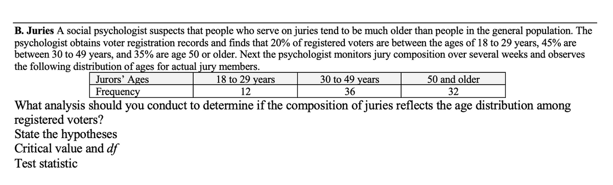 B. Juries A social psychologist suspects that people who serve on juries tend to be much older than people in the general population. The
psychologist obtains voter registration records and finds that 20% of registered voters are between the ages of 18 to 29 years, 45% are
between 30 to 49 years, and 35% are age 50 or older. Next the psychologist monitors jury composition over several weeks and observes
the following distribution of ages for actual jury members.
Jurors' Ages
Frequency
18 to 29 years
30 to 49 years
50 and older
12
36
32
What analysis should you conduct to determine if the composition of juries reflects the age distribution among
registered voters?
State the hypotheses
Critical value and df
Test statistic
